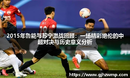 2015年鲁能与苏宁激战回顾：一场精彩绝伦的中超对决与历史意义分析