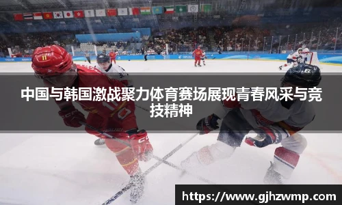 中国与韩国激战聚力体育赛场展现青春风采与竞技精神